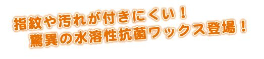 指紋や汚れが付きにくい！驚異の水溶性抗菌ワックス登場！